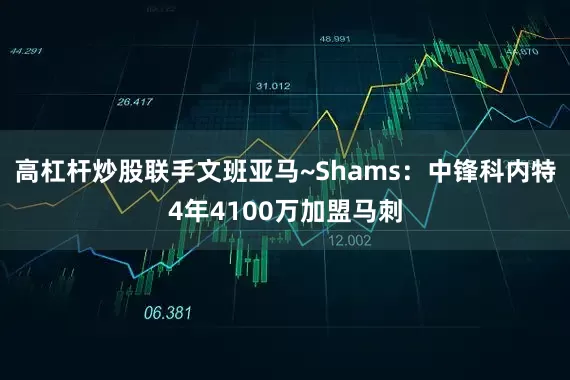 高杠杆炒股联手文班亚马~Shams：中锋科内特4年4100万加盟马刺