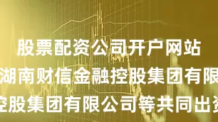 股票配资公司开户网站该企业由湖南财信金融控股集团有限公司等共同出资