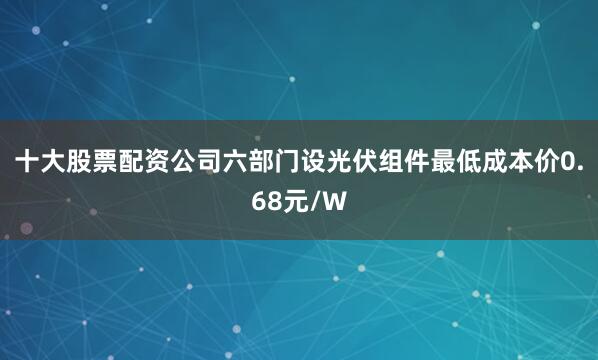 十大股票配资公司六部门设光伏组件最低成本价0.68元/W